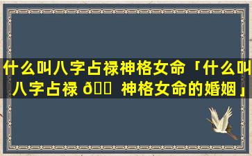 什么叫八字占禄神格女命「什么叫八字占禄 🐠 神格女命的婚姻」